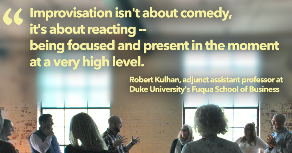 "Improvisation isn't about comedy, it's about reaction — being focused and present in the moment at a very high level." 
Robert Kulhan, adjunct assistant profession at Duke University's Fuqua School of Business